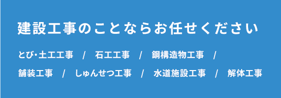 建設工事のことならお任せください　とび・土工工事　/　石工工事　/　鋼構造物工事　/　舗装工事　/　しゅんせつ工事　/　水道施設工事　/　解体工事